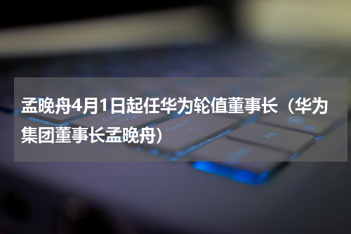 孟晚舟4月1日起任华为轮值董事长（华为集团董事长孟晚舟）