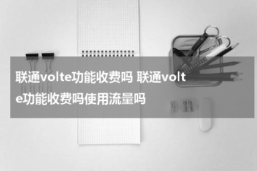 联通volte功能收费吗 联通volte功能收费吗使用流量吗