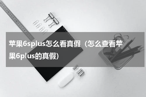 苹果6splus怎么看真假（怎么查看苹果6plus的真假）