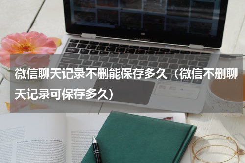 微信聊天记录不删能保存多久（微信不删聊天记录可保存多久）