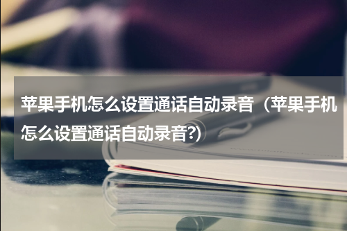 苹果手机怎么设置通话自动录音（苹果手机怎么设置通话自动录音?）