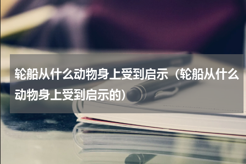 轮船从什么动物身上受到启示（轮船从什么动物身上受到启示的）