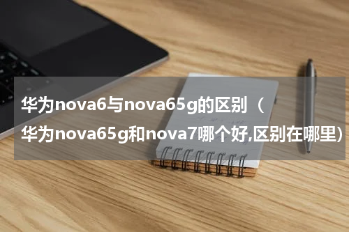 华为nova6与nova65g的区别（华为nova65g和nova7哪个好,区别在哪里）