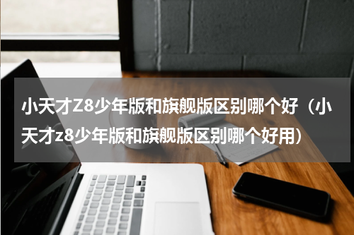 小天才Z8少年版和旗舰版区别哪个好（小天才z8少年版和旗舰版区别哪个好用）