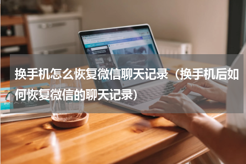 换手机怎么恢复微信聊天记录（换手机后如何恢复微信的聊天记录）