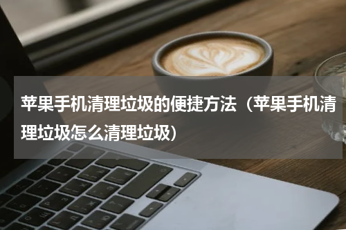 苹果手机清理垃圾的便捷方法（苹果手机清理垃圾怎么清理垃圾）