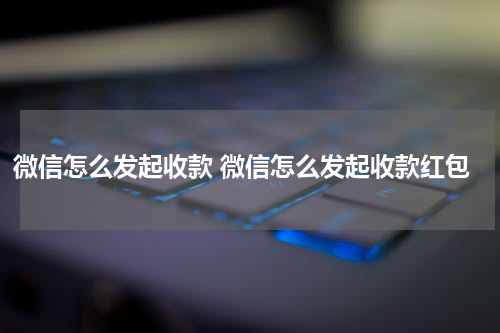 微信怎么发起收款 微信怎么发起收款红包