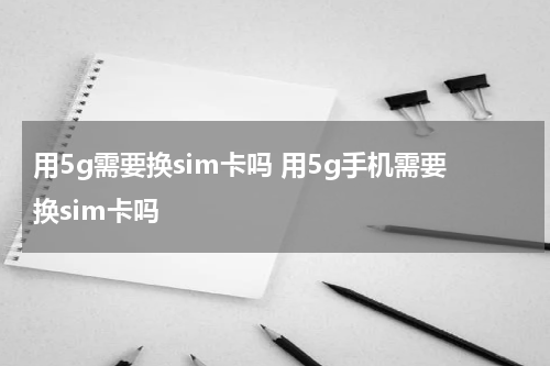 用5g需要换sim卡吗 用5g手机需要换sim卡吗