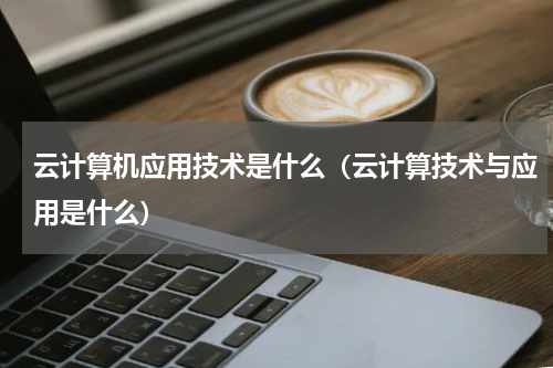 云计算机应用技术是什么（云计算技术与应用是什么）