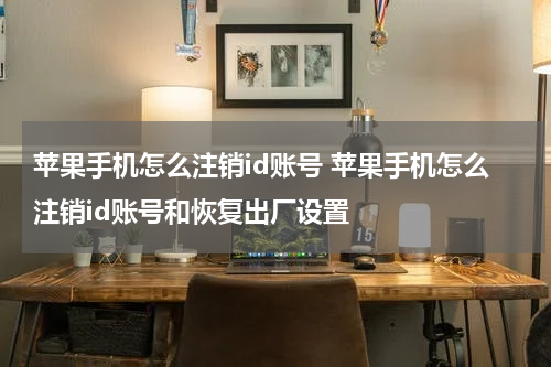 苹果手机怎么注销id账号 苹果手机怎么注销id账号和恢复出厂设置