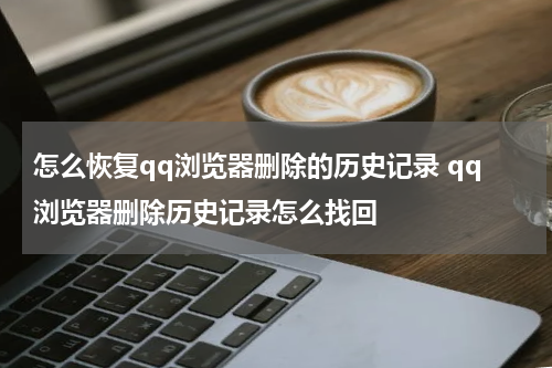 怎么恢复qq浏览器删除的历史记录 qq浏览器删除历史记录怎么找回