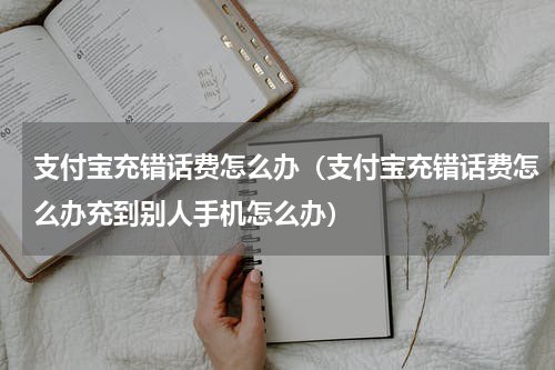 支付宝充错话费怎么办（支付宝充错话费怎么办充到别人手机怎么办）