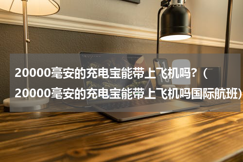 20000毫安的充电宝能带上飞机吗?（20000毫安的充电宝能带上飞机吗国际航班）