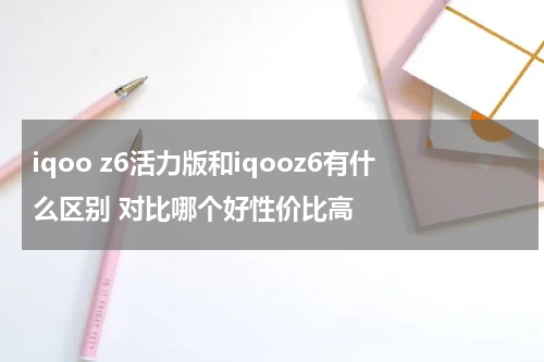 iqoo z6活力版和iqooz6有什么区别 对比哪个好性价比高