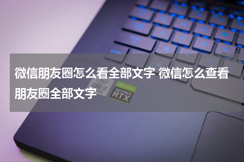 微信朋友圈怎么看全部文字 微信怎么查看朋友圈全部文字