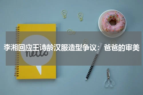 李湘回应王诗龄汉服造型争议：爸爸的审美