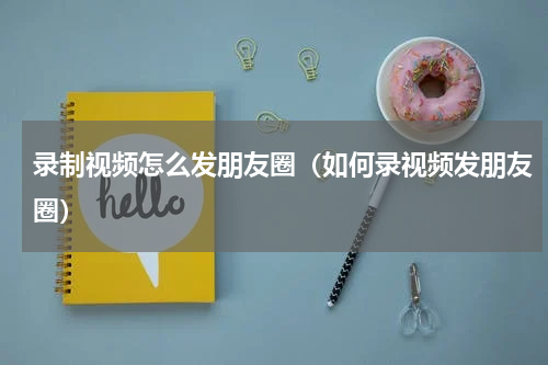 录制视频怎么发朋友圈（如何录视频发朋友圈）