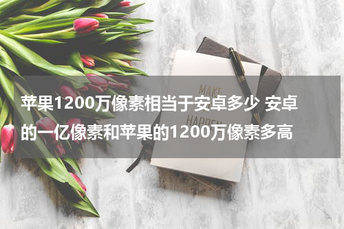 苹果1200万像素相当于安卓多少 安卓的一亿像素和苹果的1200万像素多高