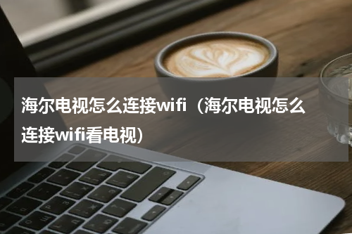 海尔电视怎么连接wifi（海尔电视怎么连接wifi看电视）