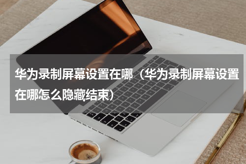 华为录制屏幕设置在哪（华为录制屏幕设置在哪怎么隐藏结束）