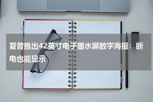 夏普推出42英寸电子墨水屏数字海报：断电也能显示