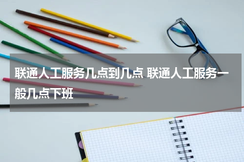 联通人工服务几点到几点 联通人工服务一般几点下班