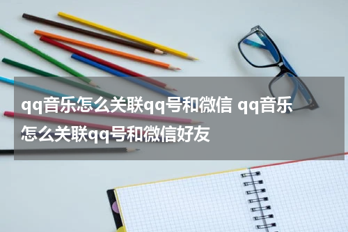 qq音乐怎么关联qq号和微信 qq音乐怎么关联qq号和微信好友