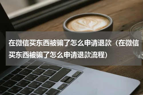 在微信买东西被骗了怎么申请退款（在微信买东西被骗了怎么申请退款流程）