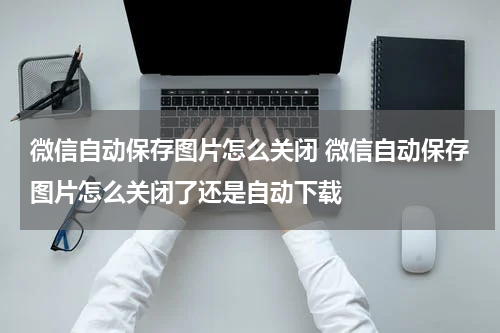 微信自动保存图片怎么关闭 微信自动保存图片怎么关闭了还是自动下载