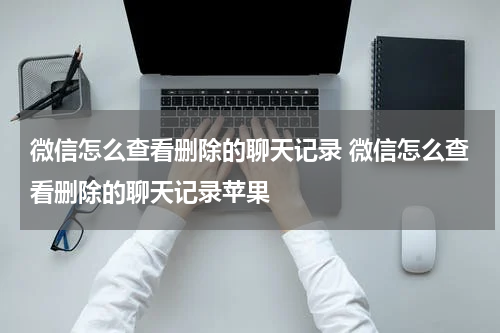 微信怎么查看删除的聊天记录 微信怎么查看删除的聊天记录苹果