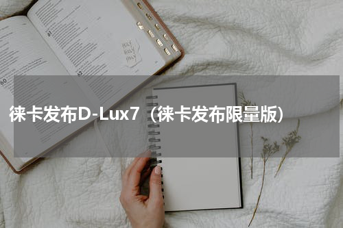 徕卡发布D-Lux7（徕卡发布限量版）