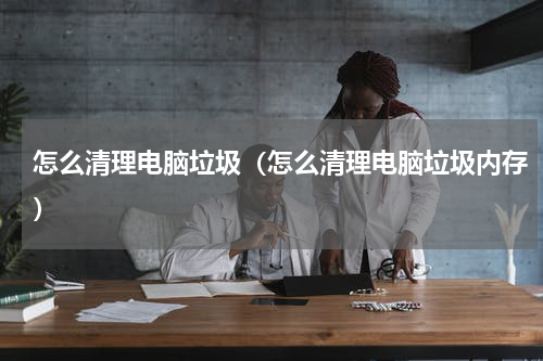 怎么清理电脑垃圾（怎么清理电脑垃圾内存）
