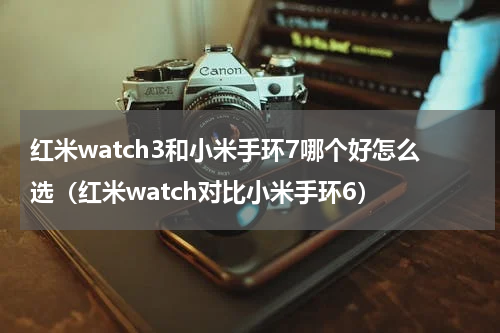 红米watch3和小米手环7哪个好怎么选（红米watch对比小米手环6）