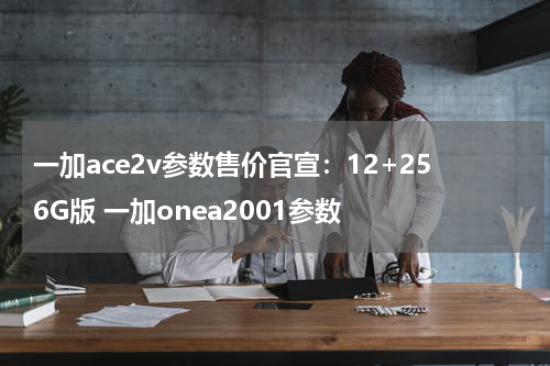 一加ace2v参数售价官宣：12+256G版 一加onea2001参数
