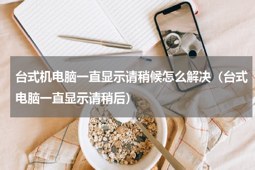 台式机电脑一直显示请稍候怎么解决（台式电脑一直显示请稍后）