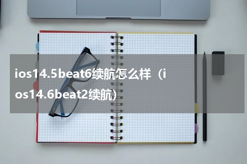 ios14.5beat6续航怎么样（ios14.6beat2续航）