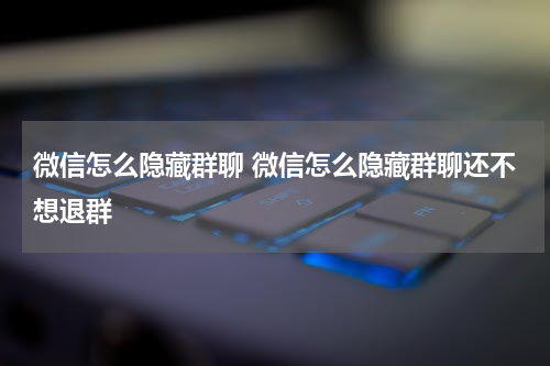 微信怎么隐藏群聊 微信怎么隐藏群聊还不想退群