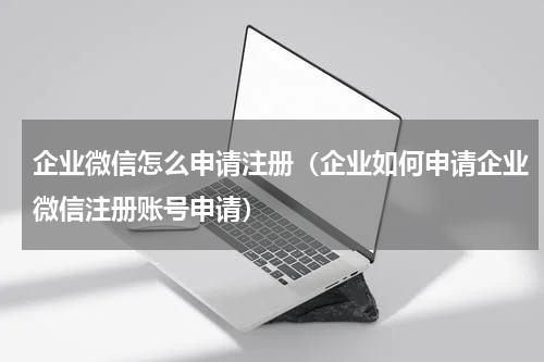 企业微信怎么申请注册（企业如何申请企业微信注册账号申请）