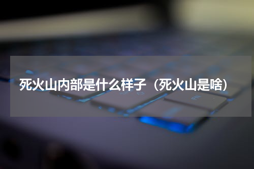死火山内部是什么样子（死火山是啥）