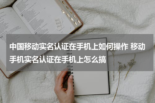 中国移动实名认证在手机上如何操作 移动手机实名认证在手机上怎么搞