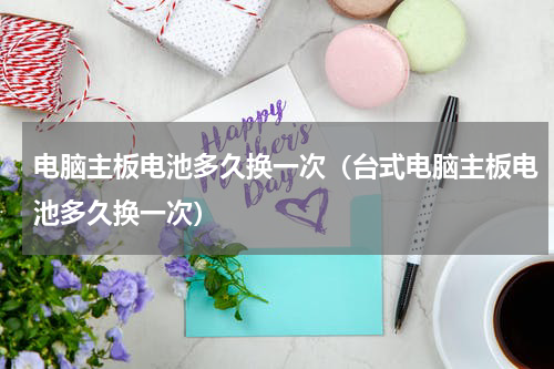 电脑主板电池多久换一次（台式电脑主板电池多久换一次）