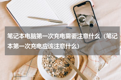 笔记本电脑第一次充电需要注意什么（笔记本第一次充电应该注意什么）