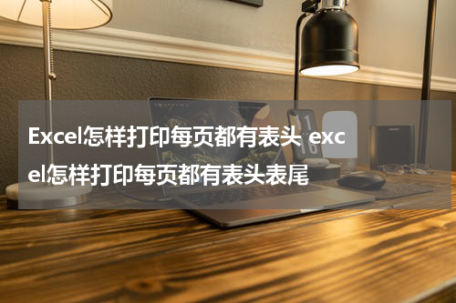 Excel怎样打印每页都有表头 excel怎样打印每页都有表头表尾