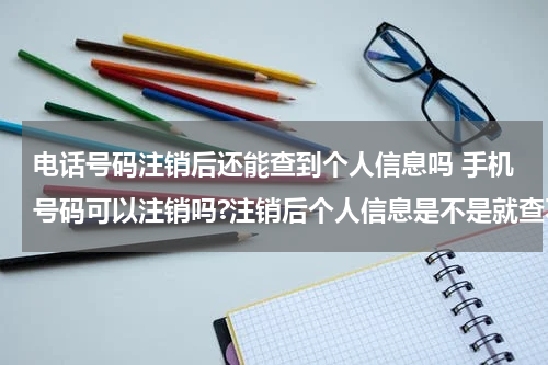 电话号码注销后还能查到个人信息吗 手机号码可以注销吗?注销后个人信息是不是就查不到了