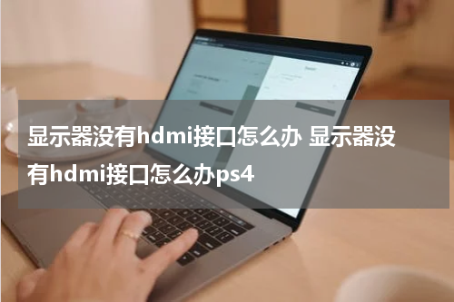 显示器没有hdmi接口怎么办 显示器没有hdmi接口怎么办ps4