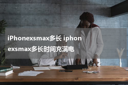 iPhonexsmax多长 iphonexsmax多长时间充满电