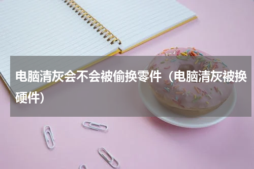 电脑清灰会不会被偷换零件（电脑清灰被换硬件）