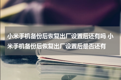 小米手机备份后恢复出厂设置后还有吗 小米手机备份后恢复出厂设置后是否还有