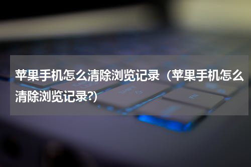 苹果手机怎么清除浏览记录（苹果手机怎么清除浏览记录?）