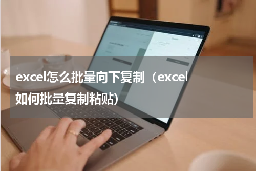 excel怎么批量向下复制（excel如何批量复制粘贴）